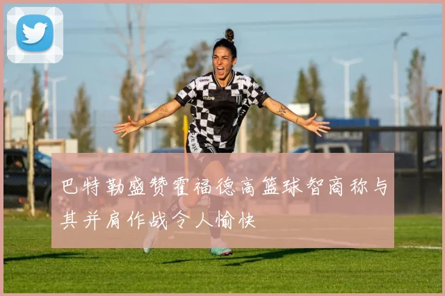 巴特勒盛赞霍福德高篮球智商称与其并肩作战令人愉快