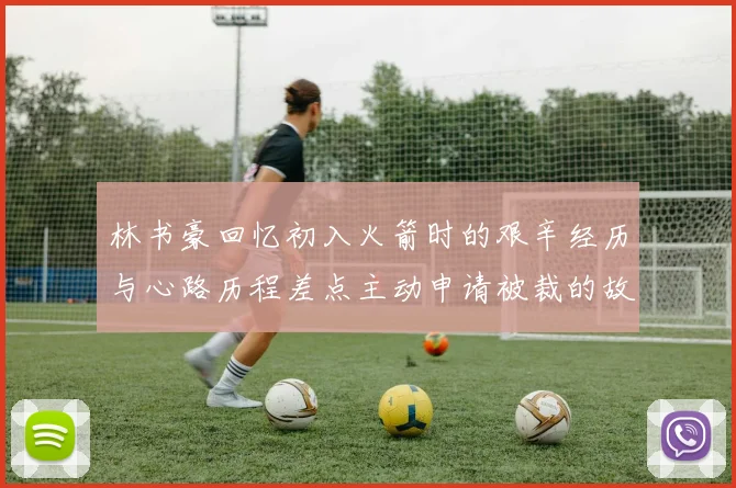 林书豪回忆初入火箭时的艰辛经历与心路历程差点主动申请被裁的故事