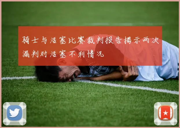 骑士与活塞比赛裁判报告揭示两次漏判对活塞不利情况