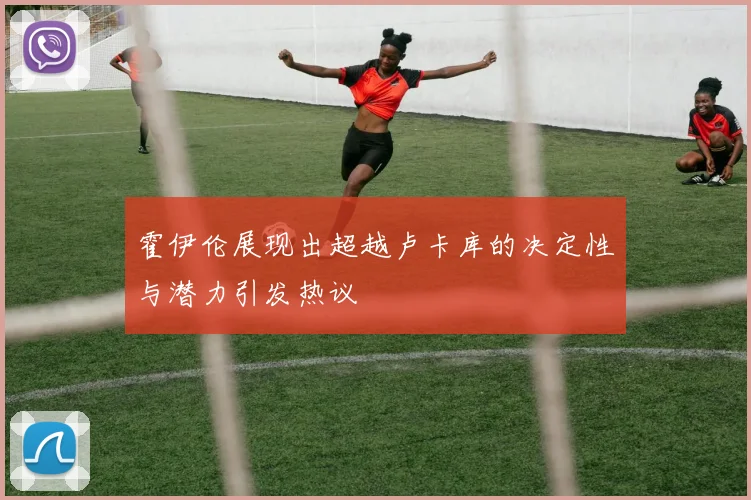 霍伊伦展现出超越卢卡库的决定性与潜力引发热议