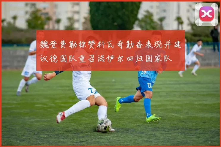 魏登费勒称赞科瓦奇勤奋表现并建议德国队重召诺伊尔回归国家队