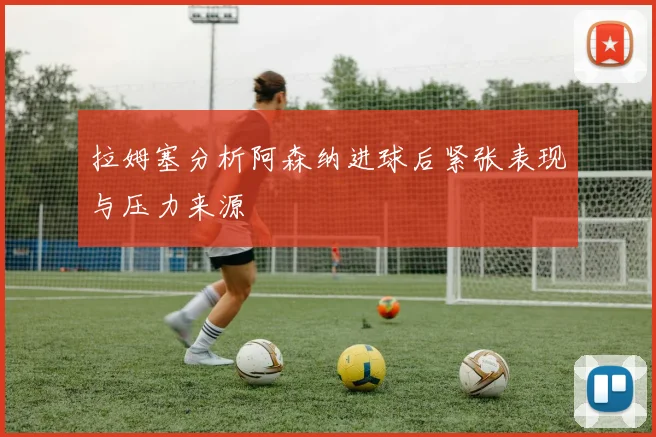 拉姆塞分析阿森纳进球后紧张表现与压力来源