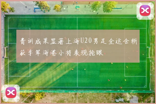 青训成果显著上海U20男足全运会斩获季军海港小将表现抢眼