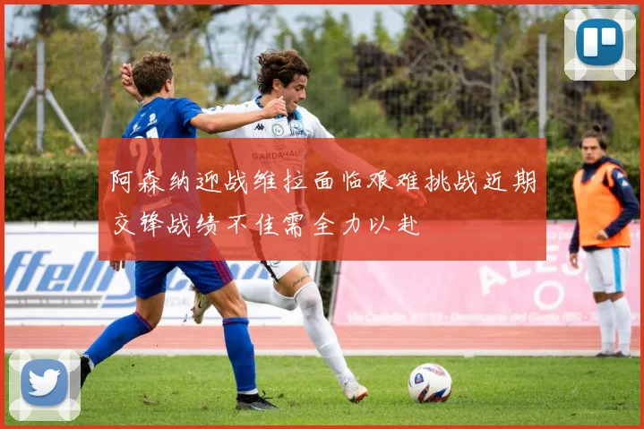 阿森纳迎战维拉面临艰难挑战近期交锋战绩不佳需全力以赴