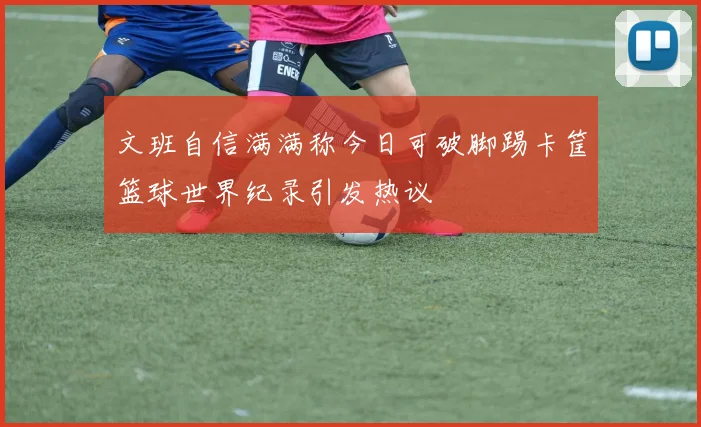 文班自信满满称今日可破脚踢卡筐篮球世界纪录引发热议