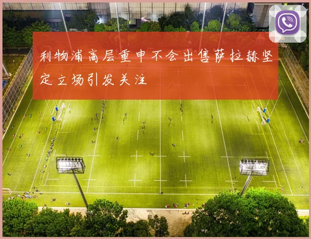 利物浦高层重申不会出售萨拉赫坚定立场引发关注