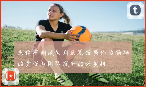 杰伦布朗谈失利反思强调作为领袖的责任与团队提升的必要性