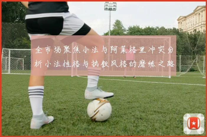 全市场聚焦小法与阿莱格里冲突分析小法性格与执教风格的磨练之路