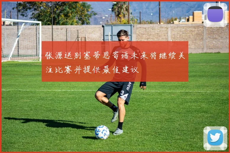 张源送别塞蒂恩寄语未来将继续关注比赛并提供最佳建议