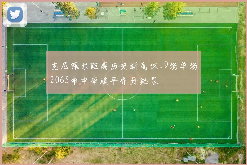 克尼佩尔距离历史新高仅19场单场2065命中率追平乔丹纪录