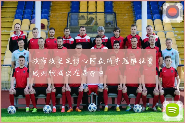 埃布埃坚定信心阿森纳夺冠维拉曼城利物浦仍在争夺中