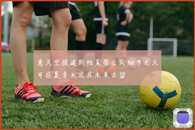 意天空报道斯帕莱蒂合同细节尤文可在夏季决定其未来去留