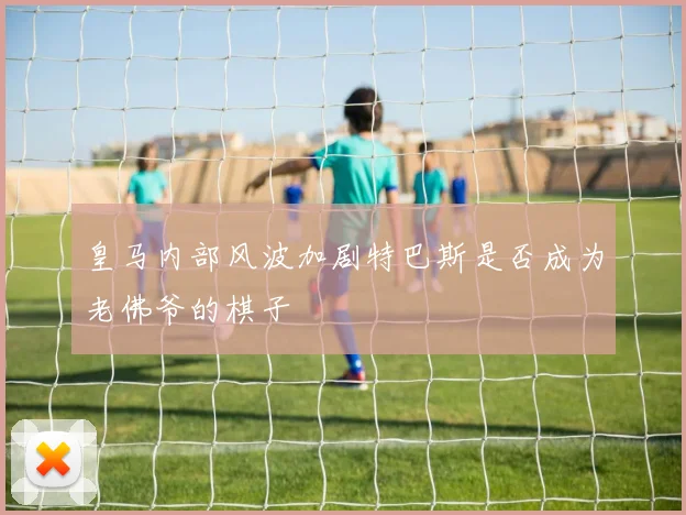 皇马内部风波加剧特巴斯是否成为老佛爷的棋子