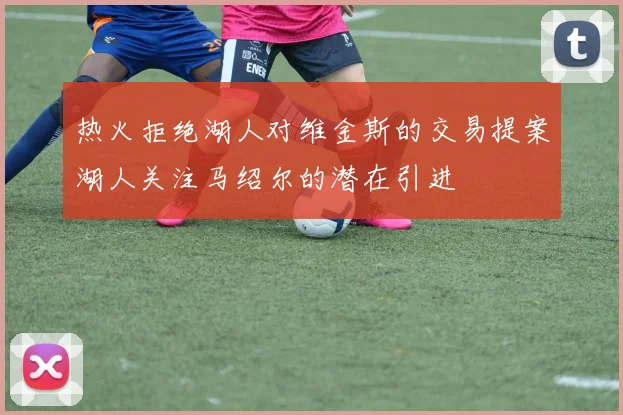 热火拒绝湖人对维金斯的交易提案湖人关注马绍尔的潜在引进