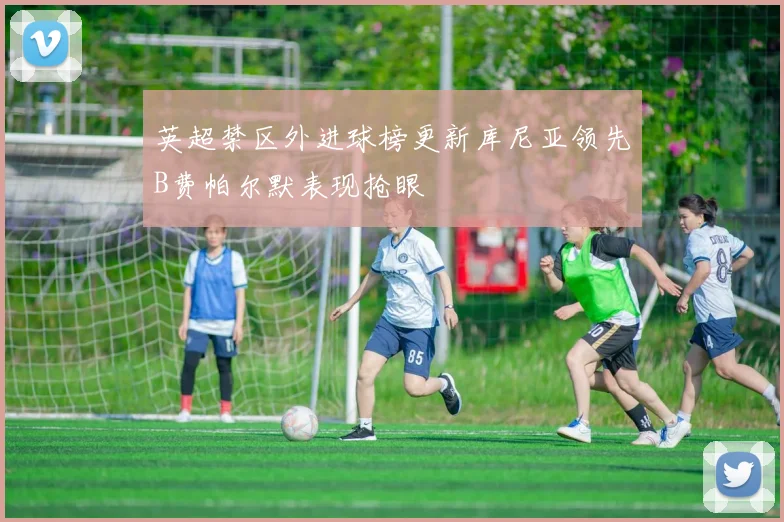 英超禁区外进球榜更新库尼亚领先B费帕尔默表现抢眼