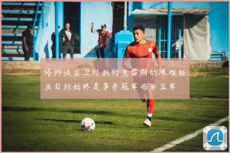 塔帅谈后卫对抗约克雷斯的艰难经历目标始终是争夺冠军而非亚军